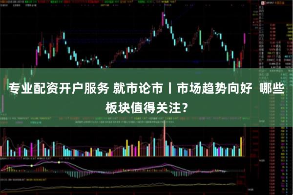 专业配资开户服务 就市论市丨市场趋势向好  哪些板块值得关注？