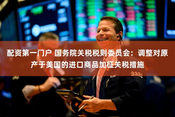 配资第一门户 国务院关税税则委员会：调整对原产于美国的进口商品加征关税措施