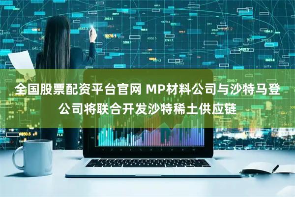 全国股票配资平台官网 MP材料公司与沙特马登公司将联合开发沙特稀土供应链
