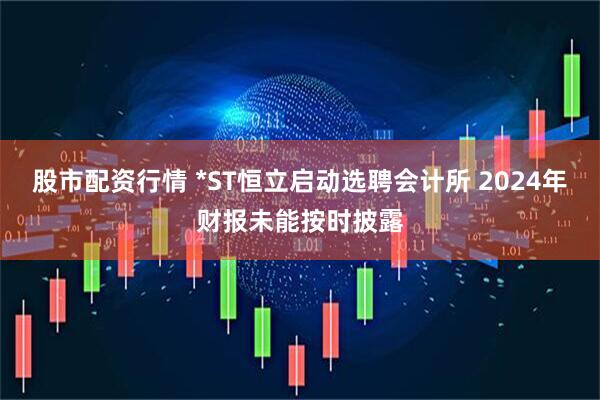 股市配资行情 *ST恒立启动选聘会计所 2024年财报未能按时披露