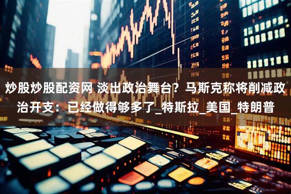 炒股炒股配资网 淡出政治舞台？马斯克称将削减政治开支：已经做得够多了_特斯拉_美国_特朗普
