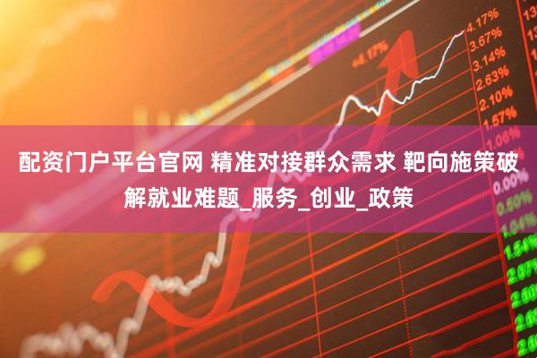 配资门户平台官网 精准对接群众需求 靶向施策破解就业难题_服务_创业_政策