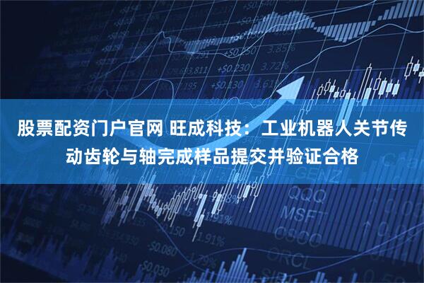 股票配资门户官网 旺成科技：工业机器人关节传动齿轮与轴完成样品提交并验证合格
