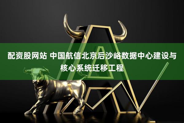 配资股网站 中国航信北京后沙峪数据中心建设与核心系统迁移工程