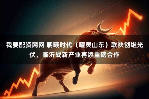 我要配资网网 朝曦时代（曜灵山东）联袂创维光伏，临沂战新产业再添重磅合作