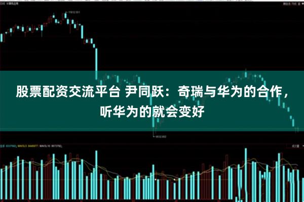 股票配资交流平台 尹同跃：奇瑞与华为的合作，听华为的就会变好