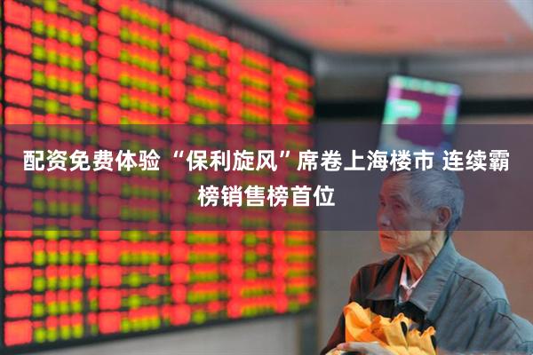 配资免费体验 “保利旋风”席卷上海楼市 连续霸榜销售榜首位