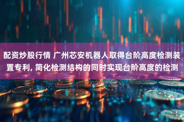 配资炒股行情 广州芯安机器人取得台阶高度检测装置专利, 简化检测结构的同时实现台阶高度的检测