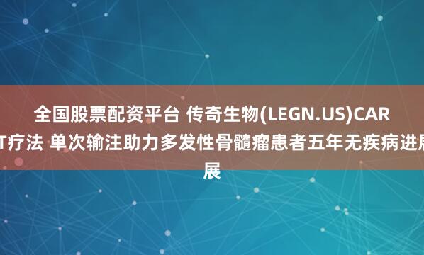 全国股票配资平台 传奇生物(LEGN.US)CAR-T疗法 单次输注助力多发性骨髓瘤患者五年无疾病进展