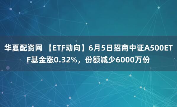 华夏配资网 【ETF动向】6月5日招商中证A500ETF基金涨0.32%，份额减少6000万份