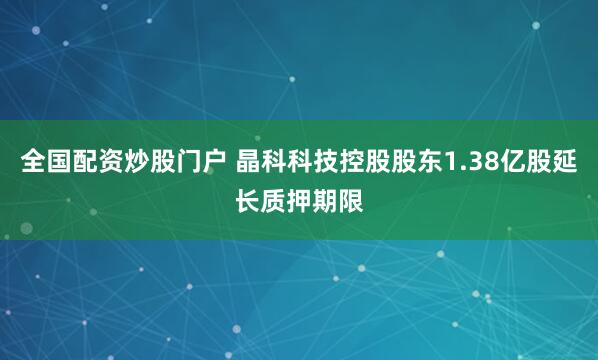 全国配资炒股门户 晶科科技控股股东1.38亿股延长质押期限