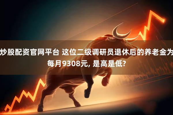 炒股配资官网平台 这位二级调研员退休后的养老金为每月9308元, 是高是低?