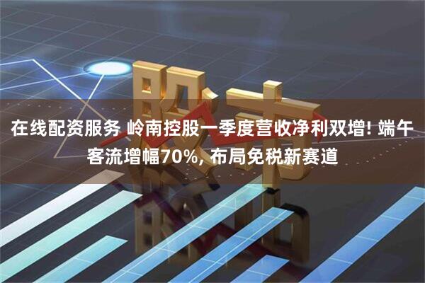 在线配资服务 岭南控股一季度营收净利双增! 端午客流增幅70%, 布局免税新赛道
