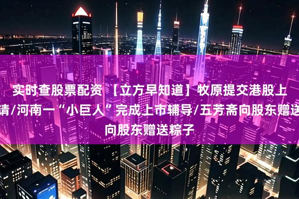 实时查股票配资 【立方早知道】牧原提交港股上市申请/河南一“小巨人”完成上市辅导/五芳斋向股东赠送粽子