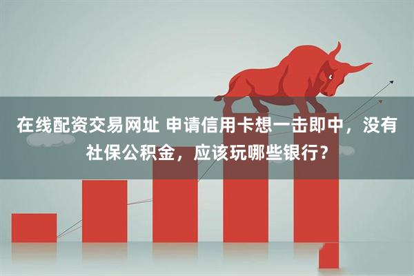 在线配资交易网址 申请信用卡想一击即中，没有社保公积金，应该玩哪些银行？