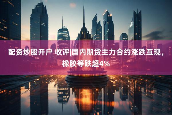 配资炒股开户 收评|国内期货主力合约涨跌互现，橡胶等跌超4%