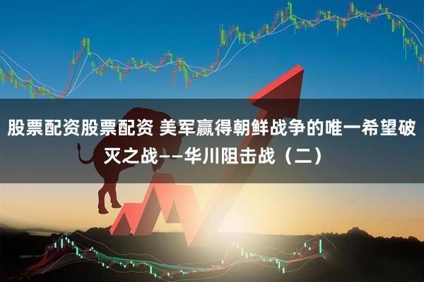 股票配资股票配资 美军赢得朝鲜战争的唯一希望破灭之战——华川阻击战（二）