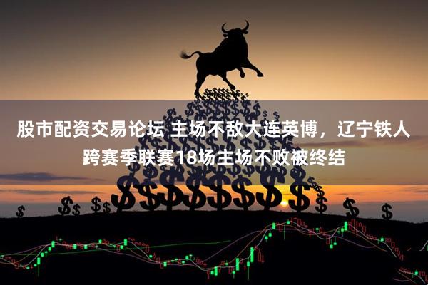 股市配资交易论坛 主场不敌大连英博，辽宁铁人跨赛季联赛18场主场不败被终结