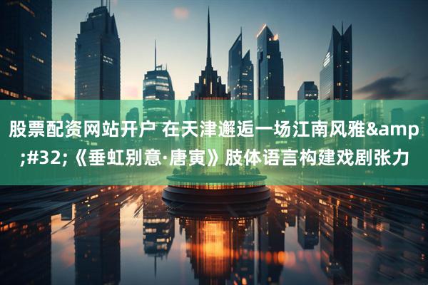 股票配资网站开户 在天津邂逅一场江南风雅 《垂虹别意·唐寅》肢体语言构建戏剧张力