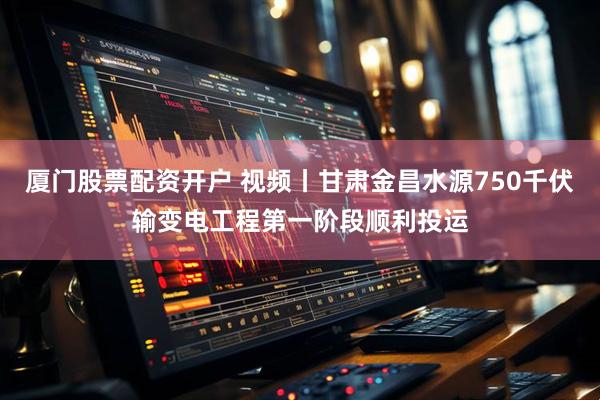 厦门股票配资开户 视频丨甘肃金昌水源750千伏输变电工程第一阶段顺利投运